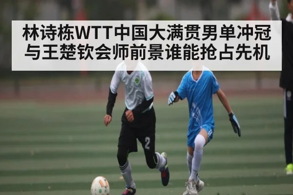 林诗栋WTT中国大满贯男单冲冠与王楚钦会师前景谁能抢占先机