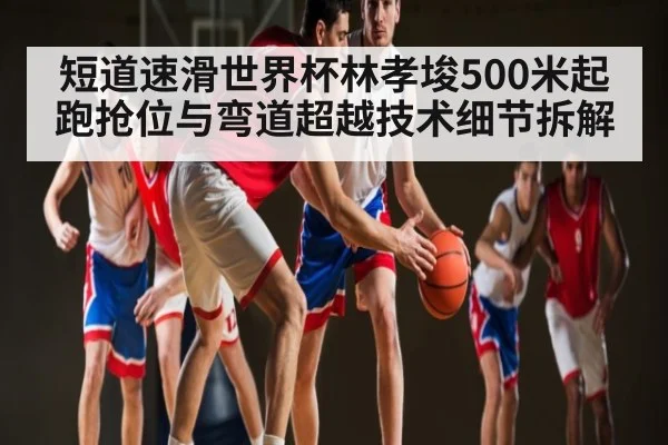 短道速滑世界杯林孝埈500米起跑抢位与弯道超越技术细节拆解