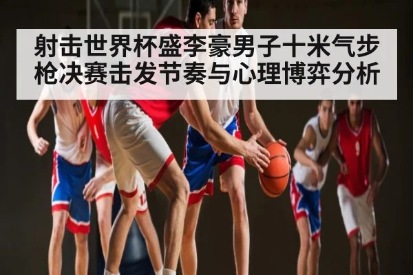 射击世界杯盛李豪男子十米气步枪决赛击发节奏与心理博弈分析