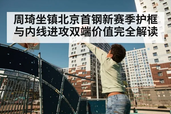 周琦坐镇北京首钢新赛季护框与内线进攻双端价值完全解读