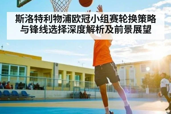 斯洛特利物浦欧冠小组赛轮换策略与锋线选择深度解析及前景展望